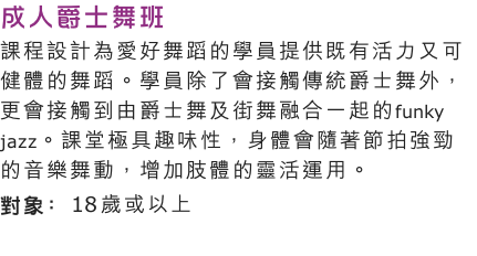 成人爵士舞班
課程設計為愛好舞蹈的學員提供既有活力又可健體的舞蹈。學員除了會接觸傳統爵士舞外，更會接觸到由爵士舞及街舞融合一起的funky jazz。課堂極具趣味性，身體會隨著節拍強勁的音樂舞動，增加肢體的靈活運用。
對象: 18 歲或以上