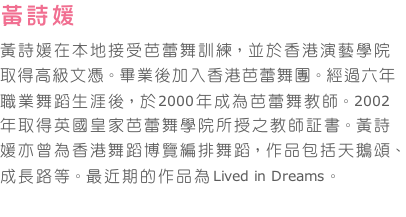 黃詩媛   
黃詩媛在本地接受芭蕾舞訓練，並於香港演藝學院取得高級文憑。畢業後加入香港芭蕾舞團。經過六年職業舞蹈生涯後，於2000年成為芭蕾舞教師。2002年取得英國皇家芭蕾舞學院所授之教師証書。黃詩媛亦曾為香港舞蹈博覽編排舞蹈，作品包括天鵝頌、成長路等。最近期的作品為Lived in Dreams。