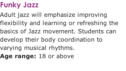 Funky Jazz
Adult jazz will emphasize improving flexibility and learning or refreshing the basics of Jazz movement. Students can develop their body coordination to varying musical rhythms. 
Age range: 18 or above