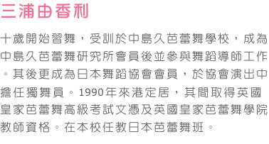 三浦由香利   
十歲開始習舞，受訓於中島久芭蕾舞學校，成為中島久芭蕾舞研究所會員後並參與舞蹈導師工作。其後更成為日本舞蹈協會會員，於協會演出中擔任獨舞員。1990年來港定居，其間取得英國皇家芭蕾舞高級考試文憑及英國皇家芭蕾舞學院教師資格。在本校任教日本芭蕾舞班。