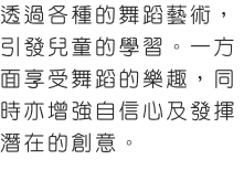 芭蕾舞及爵士舞暑期班課程專為初學者而設，所有課程均按年齡分班，根據學童的能力而設計。
透過各種的舞蹈藝術，引發兒童的學習。一方面享受舞蹈的樂趣，同時亦增強自信心及發揮潛在的創意。
