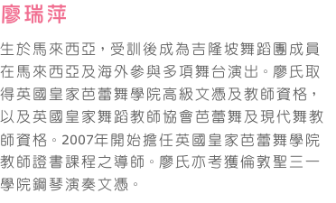 廖瑞萍     
生於馬來西亞，受訓後成為吉隆坡舞蹈團成員在馬來西亞及海外參與多項舞台演出。廖氏取得英國皇家芭蕾舞學院高級文憑及教師資格，以及英國皇家舞蹈教師協會芭蕾舞及現代舞教師資格。2007年開始擔任英國皇家芭蕾舞學院教師證書課程之導師。廖氏亦考獲倫敦聖三一學院鋼琴演奏文憑。
