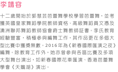 李靖容   
十二歲開始於郭慧芸芭蕾舞學校學習芭蕾舞，並考獲英國皇家舞蹈學院教師資格、高級舞蹈員文憑及澳洲聯邦舞蹈教師協會爵士舞教師証書。李氏教育經驗豐富，積極參與編舞工作，其作品更在多個大型比賽中獲獎無數。2016年為《新春國際匯演之夜》編舞。除教育工作外，她亦曾參與各區比賽及多項大型舞台演出，如新春國際花車匯演、香港芭蕾舞學會《天鵝湖》演出。