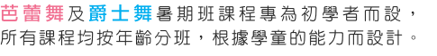 芭蕾舞及爵士舞暑期班課程專為初學者而設，所有課程均按年齡分班，根據學童的能力而設計。
透過各種的舞蹈藝術，引發兒童的學習。一方面享受舞蹈的樂趣，同時亦增強自信心及發揮潛在的創意。