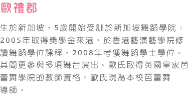 歐禮郡    
生於新加坡，5歲開始受訓於新加坡舞蹈學院；2005年取得獎學金來港，於香港藝演藝學院修讀舞蹈學位課程，2008年考獲舞蹈學士學位。其間更參與多項舞台演出。歐氏取得英國皇家芭蕾舞學院的教師資格。歐氏現為本校芭蕾舞導師。