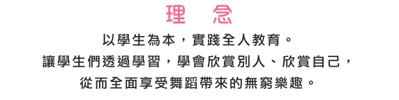 理　念
以學生為本，實踐全人教育。 
讓學生們透過學習，學會欣賞別人、欣賞自己， 
從而全面享受舞蹈帶來的無窮樂趣。