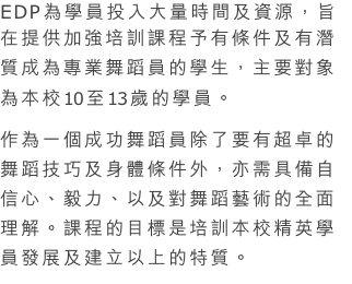 EDP為學員投入大量時間及資源，旨在提供加強培訓課程予有條件及有潛質成為專業舞蹈員的學生，主要對象為本校10至13歲的學員。
作為一個成功舞蹈員除了要有超卓的舞蹈技巧及身體條件外，亦需具備自信心、毅力、以及對舞蹈藝術的全面理解。課程的目標是培訓本校精英學員發展及建立以上的特質。