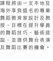 課程將由一支本地及海外享負盛名的專業舞蹈教育家設計及教授，目標在提升學員的舞蹈技巧、藝術造詣，並提供舞台表演及舞蹈比賽的機會。